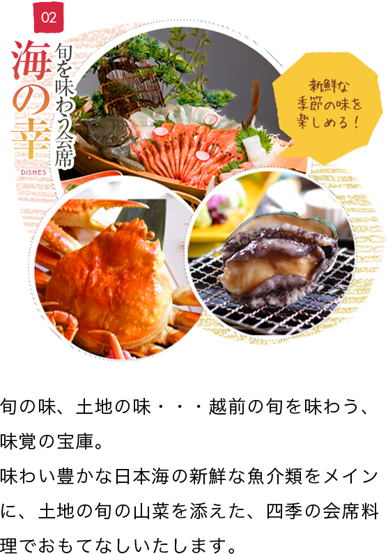 ぐらばあ亭が選ばれる3つの理由 海の幸 旬の味、土地の味・・・越前の旬を味わう、味覚の宝庫。
        味わい豊かな日本海の新鮮な魚介類をメインに、土地の旬の山菜を添えた、四季の会席料理でおもてなしいたします。